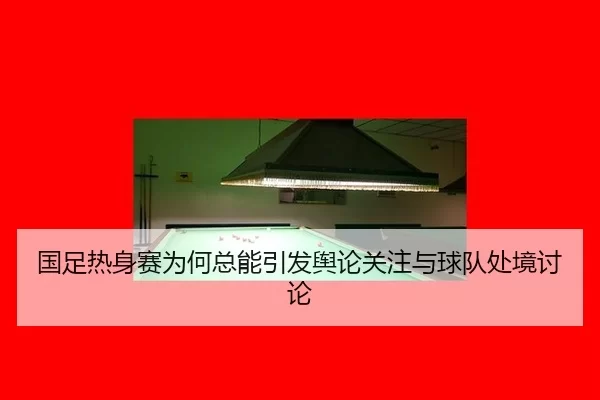 国足热身赛为何总能引发舆论关注与球队处境讨论（AYX）